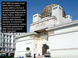 Nel 1898 l'architetto Josef
Maria Olbrich costruì
questo edificio a forma di
parallelepipedo sormontato
da una cupola filigranata di
foglie d'alloro, destinato a
ospitare il movimento
artistico della Secessione
viennese. Il movimento,
nato un anno prima, riuniva
i principali rappresentanti
della variante austriaca
dello Jugendstil.
 