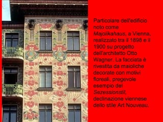 Particolare dell'edificio
noto come
Majolikahaus, a Vienna,
realizzato tra il 1898 e il
1900 su progetto
dell’architetto Otto
Wagner. La facciata è
rivestita da maioliche
decorate con motivi
floreali, pregevole
esempio del
Sezessionstil,
declinazione viennese
dello stile Art Nouveau.
 