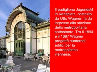 Il padiglione Jugendstil
in Karlsplatz, costruito
da Otto Wagner, fa da
ingresso alla stazione
della metropolitana
sottostante. Tra il 1894
e il 1897 Wagner
progettò numerosi
edifici per la
metropolitana
viennese.
 