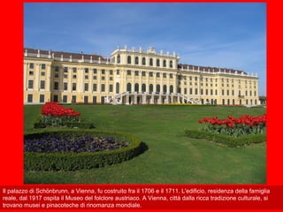 Il palazzo di Schönbrunn, a Vienna, fu costruito fra il 1706 e il 1711. L'edificio, residenza della famiglia
reale, dal 1917 ospita il Museo del folclore austriaco. A Vienna, città dalla ricca tradizione culturale, si
trovano musei e pinacoteche di rinomanza mondiale.
 