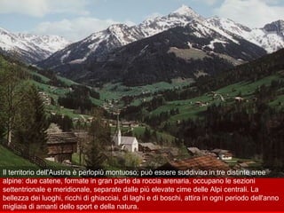 Il territorio dell'Austria è perlopiù montuoso; può essere suddiviso in tre distinte aree
alpine: due catene, formate in gran parte da roccia arenaria, occupano le sezioni
settentrionale e meridionale, separate dalle più elevate cime delle Alpi centrali. La
bellezza dei luoghi, ricchi di ghiacciai, di laghi e di boschi, attira in ogni periodo dell'anno
migliaia di amanti dello sport e della natura.
 