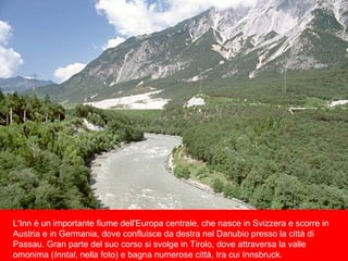 L'Inn è un importante fiume dell'Europa centrale, che nasce in Svizzera e scorre in
Austria e in Germania, dove confluisce da destra nel Danubio presso la città di
Passau. Gran parte del suo corso si svolge in Tirolo, dove attraversa la valle
omonima (Inntal, nella foto) e bagna numerose città, tra cui Innsbruck.
 