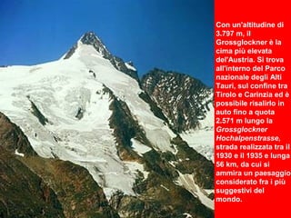 Con un'altitudine di
3.797 m, il
Grossglockner è la
cima più elevata
del'Austria. Si trova
all'interno del Parco
nazionale degli Alti
Tauri, sul confine tra
Tirolo e Carinzia ed è
possibile risalirlo in
auto fino a quota
2.571 m lungo la
Grossglockner
Hochalpenstrasse,
strada realizzata tra il
1930 e il 1935 e lunga
56 km, da cui si
ammira un paesaggio
considerato fra i più
suggestivi del
mondo.
 