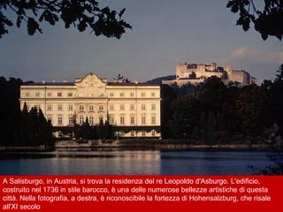 A Salisburgo, in Austria, si trova la residenza del re Leopoldo d'Asburgo. L'edificio,
costruito nel 1736 in stile barocco, è una delle numerose bellezze artistiche di questa
città. Nella fotografia, a destra, è riconoscibile la fortezza di Hohensalzburg, che risale
all'XI secolo
 
