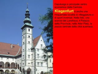 Capoluogo e principale centro
economico della Carinzia,
Klagenfurt è anche una
frequentata località di villeggiatura e
di sport invernali. Nella foto, uno
scorcio del Landhaus, il Palazzo
della Provincia, nella Alter Platz, la
piazza centrale della città austriaca.
 