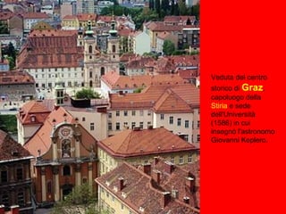 Veduta del centro
storico di Graz,
capoluogo della
Stiria e sede
dell'Università
(1586) in cui
insegnò l'astronomo
Giovanni Keplero.
 