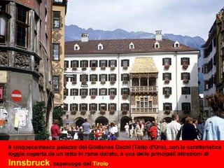 Il cinquecentesco palazzo del Goldenes Dachl (Tetto d'Oro), con la caratteristica
loggia coperta da un tetto in rame dorato, è una delle principali attrazioni di
Innsbruck, capoluogo del Tirolo.
 