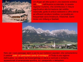 Noto per i suoi paesaggi alpini e per le sue tradizioni popolari, che comprendono
il celebre jodel, un particolare canto di montagna, il Tirolo è una regione
dell'Austria. La catena del Kaisergebirge si eleva a nord-est e richiama
appassionati di arrampicata sportiva, sci, parapendio e deltaplano
Un rifugio ad alta quota in una stazione sciistica
del Tirolo, nell'Austria occidentale. In questa
regione il turismo, che contribuisce in misura
significativa alla formazione del reddito
nazionale, gode di antica tradizione e offre ottime
ed efficienti strutture ricettive. Le località più
frequentate sono Innsbruck, Kitzbühel, Sankt
Anton am Arlberg e Seefeld.
 