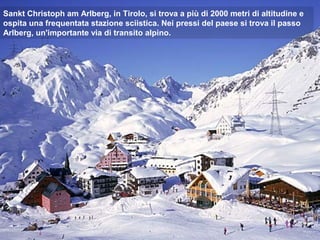 Sankt Christoph am Arlberg, in Tirolo, si trova a più di 2000 metri di altitudine e
ospita una frequentata stazione sciistica. Nei pressi del paese si trova il passo
Arlberg, un'importante via di transito alpino.
 