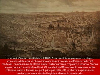 La città di Vienna in un dipinto del 1800. È qui possibile apprezzare lo sviluppo
urbanistico della città, di chiara impronta rinascimentale: a differenza delle città
medievali, caratterizzate da strade strette, dall'andamento irregolare e tortuoso, Vienna
appare dotata di ampi viali rettilinei. Gli architetti del Rinascimento solevano inoltre
collocare statue e fontane nei punti principali della città, e attorno a questi nuclei
costruivano strade circolari tagliate radialmente da altre vie.
 