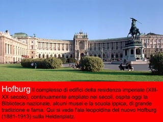 HofburgIl complesso di edifici della residenza imperiale (XIII-
XX secolo), continuamente ampliato nei secoli, ospita oggi la
Biblioteca nazionale, alcuni musei e la scuola ippica, di grande
tradizione e fama. Qui si vede l'ala leopoldina del nuovo Hofburg
(1881-1913) sulla Heldenplatz.
 