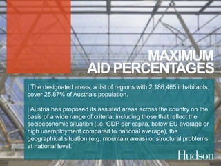 MAXIMUM 
AID PERCENTAGES 
| The designated areas, a list of regions with 2,186,465 inhabitants, 
cover 25.87% of Austria's population. 
| Austria has proposed its assisted areas across the country on the 
basis of a wide range of criteria, including those that reflect the 
socioeconomic situation (i.e. GDP per capita, below EU average or 
high unemployment compared to national average), the 
geographical situation (e.g. mountain areas) or structural problems 
at national level. 
 
