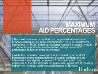 MAXIMUM 
AID PERCENTAGES 
| The maximum level of aid that can be granted to investment 
projects carried out by large companies is 10%. For investments 
carried out by SMEs, these percentages can be increased by up to 
10 percentage points for medium-sized enterprises and 20 
percentage points for small enterprises. 
| While the population coverage has increased by around 3.4 
percentage points compared to the previous aid map, the aid 
intensities have slightly decreased. This is in line with the 
objectives of the new regional aid guidelines, which aim at focusing 
support on the most disadvantaged regions of Europe. 
 