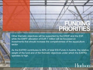 FUNDING 
PRIORITIES 
Other thematic objectives will be supported by the ERDF and the ESF, 
while the EMFF allocation of EUR 7 million will be focussed on 
investments that should increase the competiveness of the aquaculture 
sector. 
As the EAFRD contributes to 80% of total ESI-Funds in Austria, the relative 
weight of the fund and of the thematic objectives under which the EAFRD 
operates is high. 
 