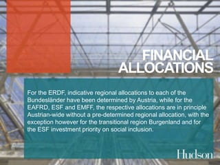 FINANCIAL 
ALLOCATIONS 
For the ERDF, indicative regional allocations to each of the 
Bundesländer have been determined by Austria, while for the 
EAFRD, ESF and EMFF, the respective allocations are in principle 
Austrian-wide without a pre-determined regional allocation, with the 
exception however for the transitional region Burgenland and for 
the ESF investment priority on social inclusion. 
 