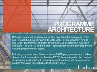 PROGRAMME 
ARCHITECTURE 
Cohesion policy will be delivered by four operational programmes (OPs), 
one for each fund. As compared to 2007-2013, a reduction from nine to 
one ERDF programme, and from two to one ESF programme, has been 
achieved. The EAFRD and the EMFF contributions will be delivered by one 
national programme as before. 
Following the reduction of the number of ERDF programmes, which takes 
place in the framework of the Austrian ERDF Reform Agenda, the number 
of managing authorities will diminish by eight, as there will be no regional 
programmes (one for each Bundesland) any more. 
 