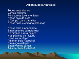 Adiante, bela Austrália! Todos australianos Vamos celebrar Pois somos jovens e livres Nosso solo de ouro e "tempo" para trabalhar Nossa casa é cercada pelo mar Nossa terra é abundante Em presentes da natureza De direitos e rara beleza Nas páginas da história Deixe cada etapa Adiante, bela Austrália! Em alegre estirpez Então vamos cantar Adiante, bela Austrália! 