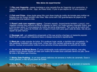 Não deixe de experimentar 1)  Pão com Vegemite  - passe manteiga e uma camada fina de Vegemite num sanduiche. (o vegemite tem gosto de mer.. digo, de misso forte). O pior é que depois de 10 anos passei a gostar. 2)  Fish and Chips  - dose dupla peixe frito com dose dupla de molho de tomate para molhar as batatas que por acaso também são fritas. Não coma sem 300 guardanapos de papel ou de preferência uma toalha à mão. 3)  Roast Lamb com vegetais e gravy  - Carneiro assado, (experimente também o porco), com vegetais cozidos tipo cenoura ervilhas e batatas (e claro), um molho grosso chamado Gravy, que a turma aqui adora. É uma espécie de molho de carne engrossado. Tem uma tal de Lamb com Mint sauce, cujo molho de Hortelã com vinagre é muito bom para quen está de dieta, não dá pra repetir de jeito nehum. 4)  Sausage roll  - um salgadinho empanado e frito que enche a barriga e é bastante popular. Muito bom pra quem tem colesterol baixo e deseja aumentá-lo rapidamente. 5)  Meat pie  o mais popular de todos. Em qualquer lugar vende, e também tem congelado. Os das padarias Goldstein são muito bons. Umas vem com recheio suficiente de carne moida dentro, noutras só encontrei molho e uma carninha tímida escondida no cantinho do molho. 6)  Sanduiche de Baked Beans . É uma combinação muito estranha para latinos, mas eles gostam muito desses feijões em lata com molho de tomate doce colocado dentro do pão. Deve ter sido o Mr.Bean que inventou. 7)  Sticky Date Pudding  – é um bolo gelado delicioso de tamaras e molho de caramelo. Esse é mutio gostoso, e não da pra parar de comer. 8)  Bee Sting  - bolo com custard (creme amarelo). Vende-se em padarias, e também é bastante gostoso, apesar do creme engordar pra caramba. 
