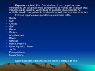 Esportes na Austrália:   O Australiano é um competidor nato, considerado um dos povos mais competitivos do mundo em qualquer área, incluindo na de trabalho. Vários tipos de esportes são praticados na Austrália devido principalmente ao clima favorável para esportes ao ar livre. Entre os esportes mais populares e praticados estão: Rugby  Surf Cricket  Golf  Remo  Ciclismo  Artes Marciais  Bowls  Natação Pesca amadora Esqui Aquatico / Neve Jet Ski Paraquedismo Montanhismo Cada modalidade dependendo do época e estação do ano. 