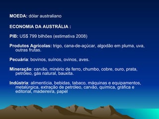 MOEDA:  dólar australiano  ECONOMIA DA AUSTRÁLIA : PIB:  US$ 799 bilhões (estimativa 2008) Produtos Agrícolas:  trigo, cana-de-açúcar, algodão em pluma, uva, outras frutas. Pecuária : bovinos, suínos, ovinos, aves. Mineração : carvão, minério de ferro, chumbo, cobre, ouro, prata, petróleo, gás natural, bauxita. Indústria : alimentícia, bebidas, tabaco, máquinas e equipamentos, metalúrgica, extração de petróleo, carvão, química, gráfica e editorial, madeireira, papel  