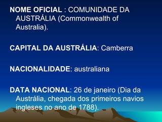 NOME OFICIAL  : COMUNIDADE DA AUSTRÁLIA (Commonwealth of Australia). CAPITAL DA AUSTRÁLIA : Camberra NACIONALIDADE : australiana DATA NACIONAL : 26 de janeiro (Dia da Austrália, chegada dos primeiros navios ingleses no ano de 1788). 