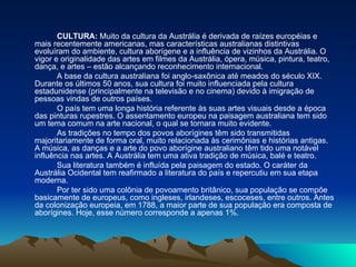 CULTURA:  Muito da cultura da Austrália é derivada de raízes européias e mais recentemente americanas, mas características australianas distintivas evoluíram do ambiente, cultura aborígene e a influência de vizinhos da Austrália. O vigor e originalidade das artes em filmes da Austrália, ópera, música, pintura, teatro, dança, e artes – estão alcançando reconhecimento internacional. A base da cultura australiana foi anglo-saxônica até meados do século XIX. Durante os últimos 50 anos, sua cultura foi muito influenciada pela cultura estadunidense (principalmente na televisão e no cinema) devido à imigração de pessoas vindas de outros países. O país tem uma longa história referente às suas artes visuais desde a época das pinturas rupestres. O assentamento europeu na paisagem australiana tem sido um tema comum na arte nacional, o qual se tornara muito evidente. As tradições no tempo dos povos aborígines têm sido transmitidas majoritariamente de forma oral, muito relacionada às cerimônias e histórias antigas. A música, as danças e a arte do povo aborígine australiano têm tido uma notável influência nas artes. A Austrália tem uma ativa tradição de música, balé e teatro. Sua literatura também é influída pela paisagem do estado. O caráter da Austrália Ocidental tem reafirmado a literatura do país e repercutiu em sua etapa moderna. Por ter sido uma colônia de povoamento britânico, sua população se compõe basicamente de europeus, como ingleses, irlandeses, escoceses, entre outros. Antes da colonização europeia, em 1788, a maior parte de sua população era composta de aborígines. Hoje, esse número corresponde a apenas 1%. 