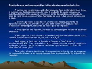Gestão do reaproveitamento do Lixo, influenciando na qualidade de vida. A metade dos recipientes de vidro fabricados no País é retornável. Além disso, o material é de fácil reciclagem; pode voltar à produção de novas embalagens, substituindo totalmente o produto virgem sem perda de qualidade. A inclusão de caco de vidro no processo normal de fabricação de vidro reduz o gasto com energia e água. O alumínio pode ser reciclado com um índice de reaproveitamento de aproximadamente 100%. Derretido, ele volta para as linhas de produção das indústrias de embalagens, reduzindo os custos para as empresas. A reciclagem de lixo orgânico, por meio da compostagem, resulta em adubo de excelente. A reciclagem do plástico impede um enorme prejuízo ao meio ambiente, pois o material é muito resistente a radiações, calor, ar e água. Reciclagem de Resíduos de Aparelhos Elétricos e Eletrônicos, ou simplesmente RAEE, é um nicho do mercado cheio de potencial e que já começou a ser ocupado. O ramo ganha espaço na medida em que aumenta o consumo de eletroeletrônicos em geral. Desmontar, triturar e transformar diversos equipamentos é o que as empresas de remanufatura fazem, e ao mesmo tempo evitam a contaminação do ambiente por materiais.  