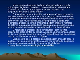 Impressiona a importância dada pelas autoridades, e pela  própria população em preservar o meio ambiente. Não se trata somente de florestas, rios e lagos, mas sim, de toda uma conjuntura incluindo a parte urbana.  O Australiano ama a Austrália, e trata a sua 'casa' com muito respeito, sendo comum ver na rua uma pessoa catando o lixo que outra deixou. Placas com normas de procedimento para cada área, com o valor das multas aplicáveis, estão por toda a parte. Por exemplo: agressões ao meio ambiente, podem chegar a milhares de dolares tanto para pessoa fisica quanto para empresas, e estão sempre sendo fiscalizadas pelas autoridades e pela população. O resultado é um local limpo e imaculado, sem sujeiras espalhadas pelos cantos ou praias. A cidade é bem suprida de latas de lixo, e é sempre esperado que você colete todo o lixo que deixou cair na rua, florestas, parques ou águas.  Existe coleta de lixo seletivo para reciclagem em cada casa, e qualquer novo empreendimento, só pode ser construido, depois de feito um extensivo estudo de impacto ambiental e de consequências sobre a  ecologia na Austrália .   