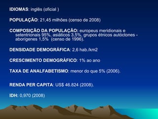 IDIOMAS : inglês (oficial )  POPULAÇÃO : 21,45 milhões (censo de 2008) COMPOSIÇÃO DA POPULAÇÃO:  europeus meridionais e setentrionais 95%, asiáticos 3,5%, grupos étnicos autóctones - aborígenes 1,5%  (censo de 1996).  DENSIDADE DEMOGRÁFICA : 2,6 hab./km2  CRESCIMENTO DEMOGRÁFICO : 1% ao ano  TAXA DE ANALFABETISMO : menor do que 5% (2006). RENDA PER CAPITA : US$ 46.824 (2008).  IDH:  0,970 (2008)  