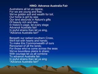 HINO:   Advance Australia Fair   Australians all let us rejoice,  For we are young and free;  We've golden soil and wealth for toil,  Our home is girt by sea;  Our land abounds in Nature's gifts  Of beauty rich and rare;  In history's page, let every stage  Advance Australia fair!  In joyful strains then let us sing,  "Advance Australia fair!"  Beneath our radiant southern Cross,  We'll toil with hearts and hands;  To make this Commonwealth of ours  Renowned of all the lands;  For those who've come across the seas  We've boundless plains to share;  With courage let us all combine  To advance Australia fair.  In joyful strains then let us sing  "Advance Australia fair!"   