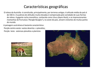 Características geográficas
O relevo da Austrália é constituído, principalmente, por terrenos antigos. A altitude média do país é
de 330 m. A ausência de altitudes muito elevadas é compensada pela variedade de suas formas
de relevo. A gigante rocha monolítica, conhecida como Uluru (Ayers Rock), e as impressionantes
montanhas de Purnululu (“Bungle Bungles”), no oeste do país, atraem visitantes de muitas partes
do mundo.
A paisagem australiana é bastante característica:
Porção centro-oeste: vastos desertos e planaltos;
Porção leste: extensos planaltos e planícies
 