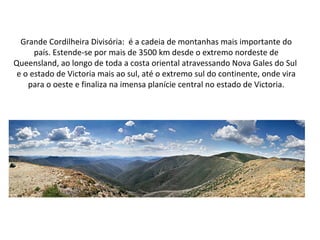 Grande Cordilheira Divisória: é a cadeia de montanhas mais importante do
país. Estende-se por mais de 3500 km desde o extremo nordeste de
Queensland, ao longo de toda a costa oriental atravessando Nova Gales do Sul
e o estado de Victoria mais ao sul, até o extremo sul do continente, onde vira
para o oeste e finaliza na imensa planície central no estado de Victoria.
 