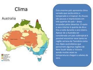 Clima Este enorme país apresenta clima
variado que oscila entre o
temperado e o tropical. As chuvas
são poucas e imprevisíveis em
três quartos do país – áreas
ocupadas pelos desertos. O vasto
e seco interior é quente de dia e
frio a noite durante o ano inteiro.
Apesar de a Austrália ser
considerada um país subtropical é
possível encontrar neve tanto na
região serrana da Tasmânia como
nos Alpes australianos que
percorrem algumas regiões de
New South Wales e Victoria
aonde muitas vezes as
temperaturas chegam a abaixo de
zero.
 