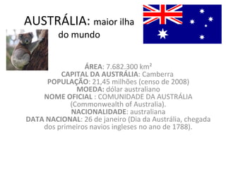 AUSTRÁLIA: maior ilha
do mundo
ÁREA: 7.682.300 km²
CAPITAL DA AUSTRÁLIA: Camberra
POPULAÇÃO: 21,45 milhões (censo de 2008)
MOEDA: dólar australiano
NOME OFICIAL : COMUNIDADE DA AUSTRÁLIA
(Commonwealth of Australia).
NACIONALIDADE: australiana
DATA NACIONAL: 26 de janeiro (Dia da Austrália, chegada
dos primeiros navios ingleses no ano de 1788).
 