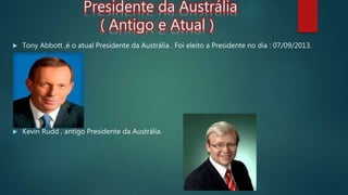 Presidente da Austrália
( Antigo e Atual )
 Tony Abbott ,é o atual Presidente da Austrália . Foi eleito a Presidente no dia : 07/09/2013.
 Kevin Rudd , antigo Presidente da Austrália.
 