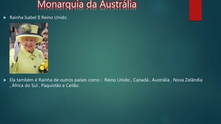 Monarquia da Austrália
 Rainha Isabel II Reino Unido .
 Ela também é Rainha de outros países como : Reino Unido , Canadá , Austrália , Nova Zelândia
, África do Sul , Paquistão e Ceilão.
 