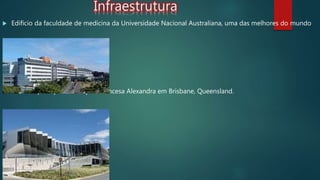 Infraestrutura
 Edifício da faculdade de medicina da Universidade Nacional Australiana, uma das melhores do mundo
 Entrada principal do Hospital Princesa Alexandra em Brisbane, Queensland.
 