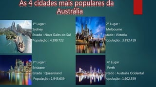 As 4 cidades mais populares da
Austrália
1º Lugar : 2º Lugar :
Sydney Melbourne
Estado : Nova Gales do Sul Estado : Victoria
População : 4.399.722 População : 3.892.419
3º Lugar : 4º Lugar
Brisbane Perth
Estado : Queensland Estado : Austrália Ocidental
População : 1.945.639 População : 1.602.559
 