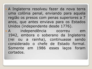  A Inglaterra resolveu fazer da nova terra
uma colônia penal, enviando para aquela
região os presos com penas superiores a 7
anos, que antes enviava para os Estados
Unidos (independente desde 1776).
A independência ocorreu em
1942, embora o soberano da Inglaterra
(rei ou a rainha), continuasse sendo
considerado o chefe de Estado formal.
Somente em 1986 esses laços foram
cortados.
