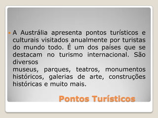 Pontos Turísticos
A Austrália apresenta pontos turísticos e
culturais visitados anualmente por turistas
do mundo todo. É um dos países que se
destacam no turismo internacional. São
diversos
museus, parques, teatros, monumentos
históricos, galerias de arte, construções
históricas e muito mais.