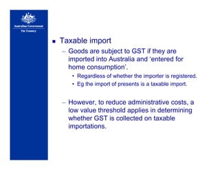 Taxable import
– Goods are subject to GST if they are
imported into Australia and ‘entered for
home consumption’.
• Regardless of whether the importer is registered.
• Eg the import of presents is a taxable import.
– However, to reduce administrative costs, a
low value threshold applies in determining
whether GST is collected on taxable
importations.
 