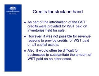 Credits for stock on hand
As part of the introduction of the GST,
credits were provided for WST paid on
inventories held for sale.
However, it was not possible for revenue
reasons to provide credits for WST paid
on all capital assets.
Also, it would often be difficult for
businesses to substantiate the amount of
WST paid on an older asset.
 