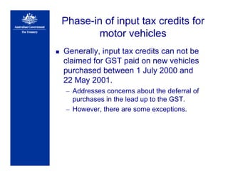 Phase-in of input tax credits for
motor vehicles
Generally, input tax credits can not be
claimed for GST paid on new vehicles
purchased between 1 July 2000 and
22 May 2001.
– Addresses concerns about the deferral of
purchases in the lead up to the GST.
– However, there are some exceptions.
 