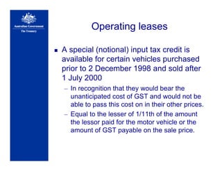 Operating leases
A special (notional) input tax credit is
available for certain vehicles purchased
prior to 2 December 1998 and sold after
1 July 2000
– In recognition that they would bear the
unanticipated cost of GST and would not be
able to pass this cost on in their other prices.
– Equal to the lesser of 1/11th of the amount
the lessor paid for the motor vehicle or the
amount of GST payable on the sale price.
 