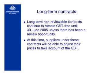 Long-term contracts
Long-term non-reviewable contracts
continue to remain GST-free until
30 June 2005 unless there has been a
review opportunity.
At this time, suppliers under these
contracts will be able to adjust their
prices to take account of the GST.
 