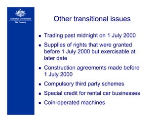 Other transitional issues
Trading past midnight on 1 July 2000
Supplies of rights that were granted
before 1 July 2000 but exercisable at
later date
Construction agreements made before
1 July 2000
Compulsory third party schemes
Special credit for rental car businesses
Coin-operated machines
 
