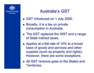 Australia’s GST
GST introduced on 1 July 2000.
Broadly, it is a tax on private
consumption in Australia.
The GST replaced the WST and a range
of State indirect taxes.
Applies at a flat rate of 10% to a broad
base of goods and services and other
supplies (such as property and rights).
However, there are some exceptions.
All GST revenue goes to the States and
Territories.
 