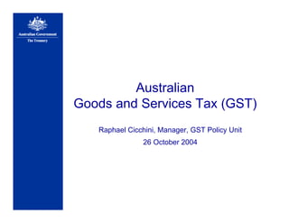 Australian
Goods and Services Tax (GST)
Raphael Cicchini, Manager, GST Policy Unit
26 October 2004
 