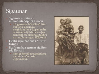 SígaunarSígaunar eru stæsti minnihlutahópur í Evrópu Hugsanlega búa allt að átta milljónir sígauna á meginlandinu í dag en erfitt er að áætla fjölda þeirra þar sem þeir eru sjaldnast taldir í manntölum vegna flökkulífsFlestir sígaunar búa í Austur-EvrópuSjálfir nefna sígaunar sig Rom eða Romani sem er komið úr sanskrít og merkir 'maður' eða 'eiginmaður‚