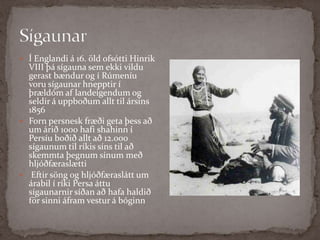 Sígaunar Í Englandi á 16. öld ofsótti Hinrik VIII þá sígauna sem ekki vildu gerast bændur og í Rúmeníu voru sígaunar hnepptir í þrældóm af landeigendum og seldir á uppboðum allt til ársins 1856Forn persnesk fræði geta þess að um árið 1000 hafi shahinn í Persíu boðið allt að 12.000 sígaunum til ríkis síns til að skemmta þegnum sínum með hljóðfæraslættiEftir söng og hljóðfæraslátt um árabil í ríki Persa áttu sígaunarnir síðan að hafa haldið för sinni áfram vestur á bóginn
